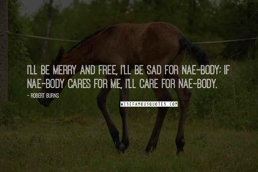 Robert Burns Quotes: I'll be merry and free, I'll be sad for nae-body; If nae-body cares for me, I'll care for nae-body.