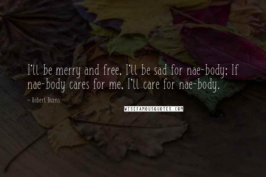 Robert Burns Quotes: I'll be merry and free, I'll be sad for nae-body; If nae-body cares for me, I'll care for nae-body.