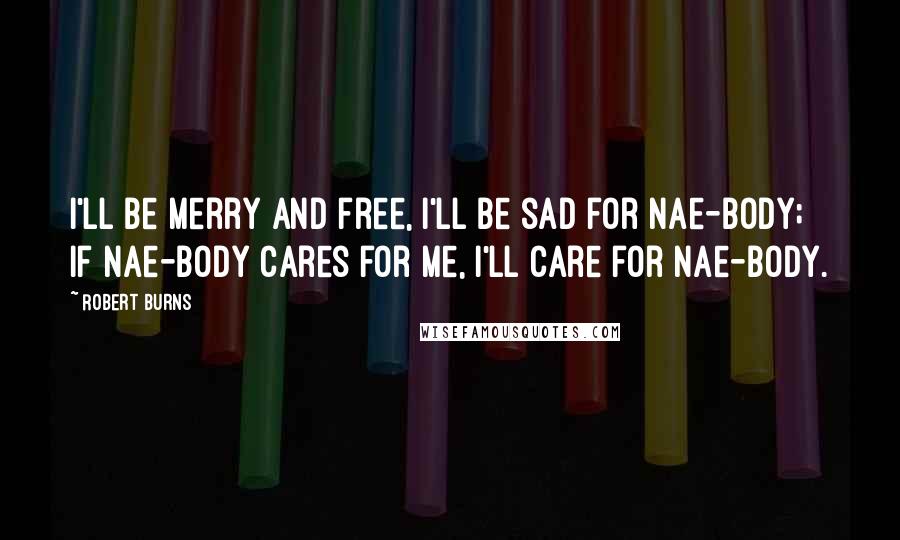 Robert Burns Quotes: I'll be merry and free, I'll be sad for nae-body; If nae-body cares for me, I'll care for nae-body.