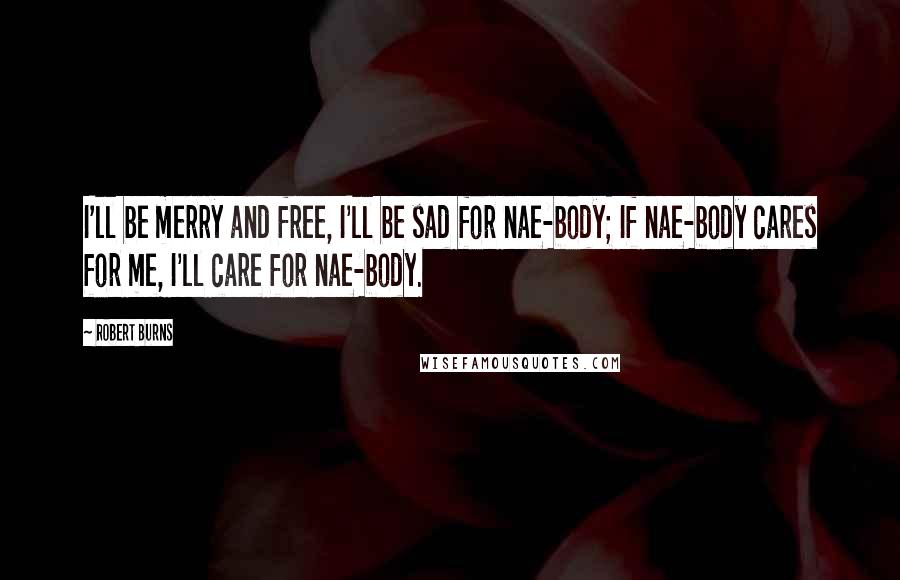 Robert Burns Quotes: I'll be merry and free, I'll be sad for nae-body; If nae-body cares for me, I'll care for nae-body.