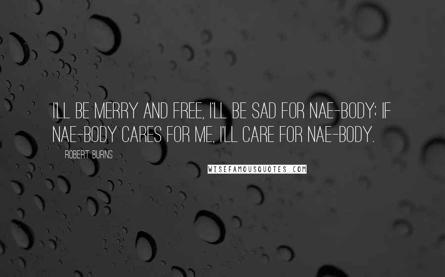 Robert Burns Quotes: I'll be merry and free, I'll be sad for nae-body; If nae-body cares for me, I'll care for nae-body.
