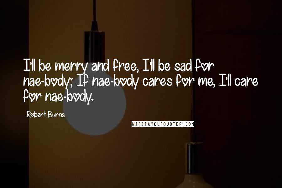 Robert Burns Quotes: I'll be merry and free, I'll be sad for nae-body; If nae-body cares for me, I'll care for nae-body.