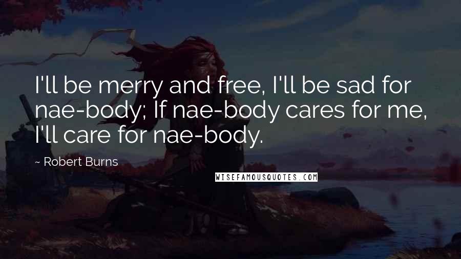 Robert Burns Quotes: I'll be merry and free, I'll be sad for nae-body; If nae-body cares for me, I'll care for nae-body.