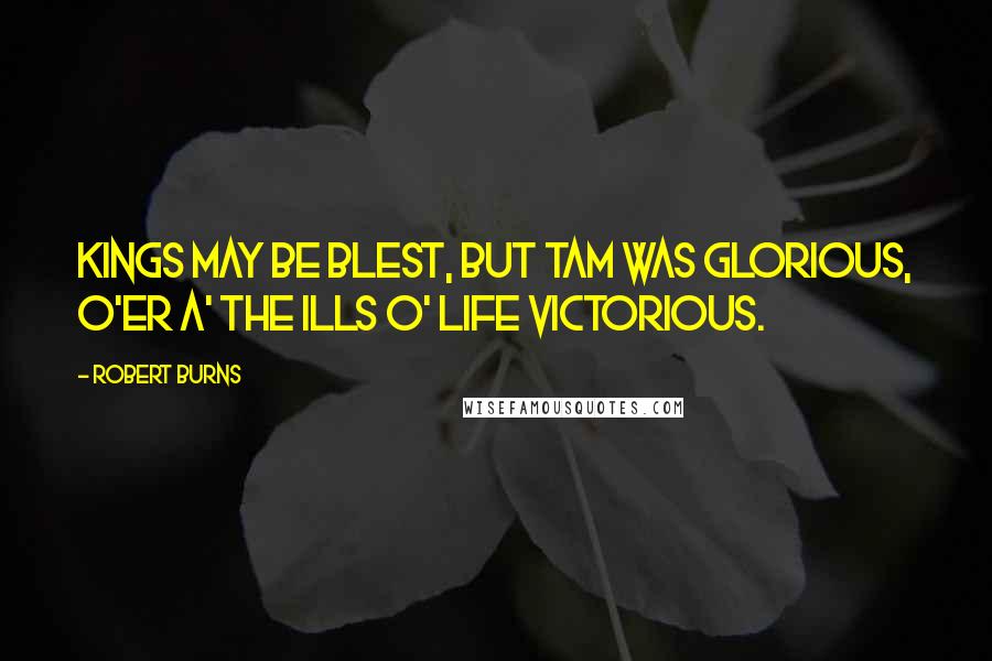 Robert Burns Quotes: Kings may be blest, but Tam was glorious, O'er a' the ills o' life victorious.