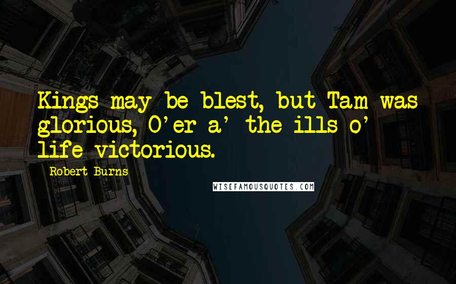 Robert Burns Quotes: Kings may be blest, but Tam was glorious, O'er a' the ills o' life victorious.