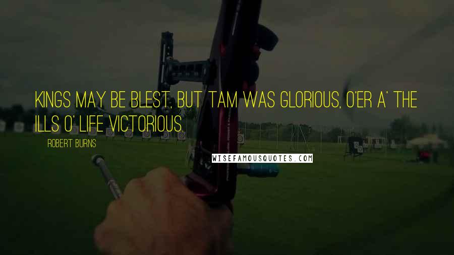 Robert Burns Quotes: Kings may be blest, but Tam was glorious, O'er a' the ills o' life victorious.