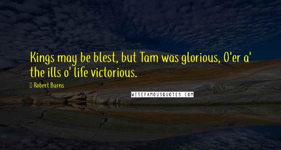 Robert Burns Quotes: Kings may be blest, but Tam was glorious, O'er a' the ills o' life victorious.