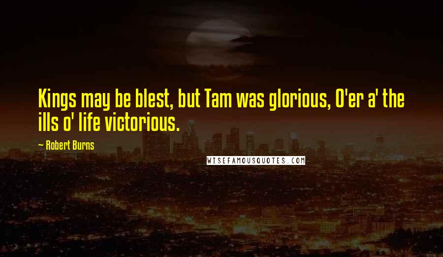 Robert Burns Quotes: Kings may be blest, but Tam was glorious, O'er a' the ills o' life victorious.