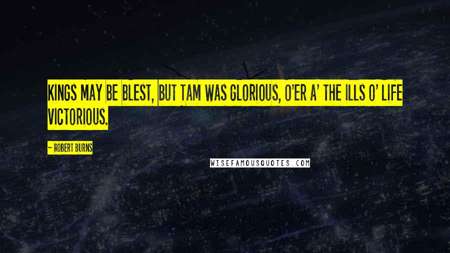 Robert Burns Quotes: Kings may be blest, but Tam was glorious, O'er a' the ills o' life victorious.