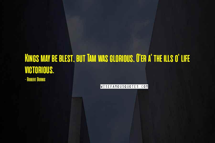 Robert Burns Quotes: Kings may be blest, but Tam was glorious, O'er a' the ills o' life victorious.