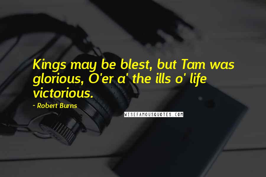 Robert Burns Quotes: Kings may be blest, but Tam was glorious, O'er a' the ills o' life victorious.