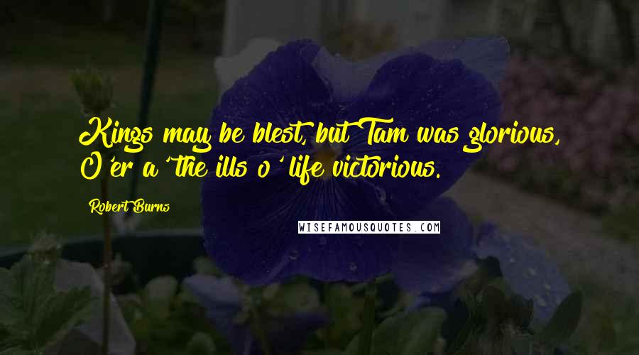 Robert Burns Quotes: Kings may be blest, but Tam was glorious, O'er a' the ills o' life victorious.