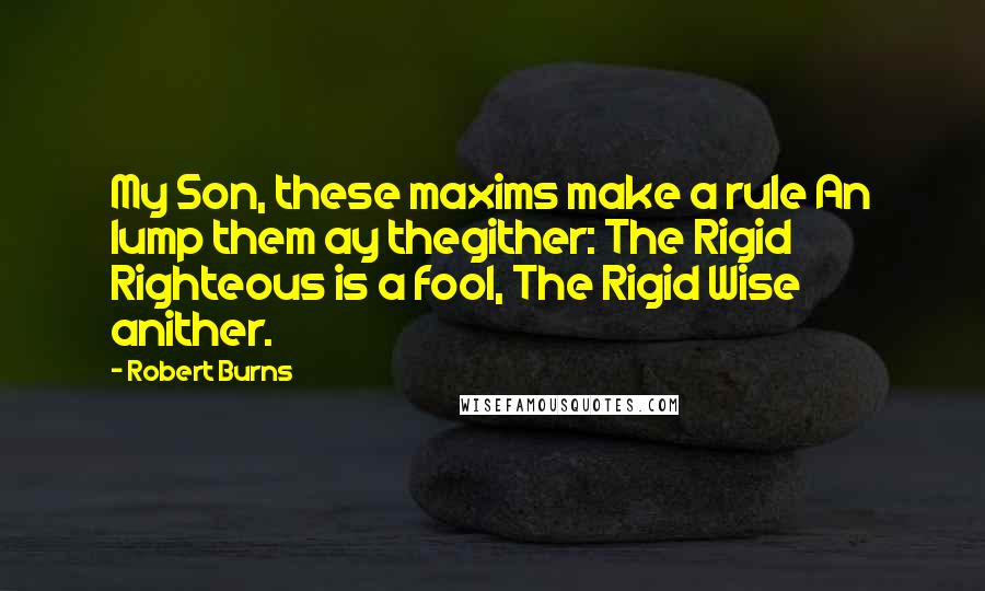 Robert Burns Quotes: My Son, these maxims make a rule An lump them ay thegither: The Rigid Righteous is a fool, The Rigid Wise anither.