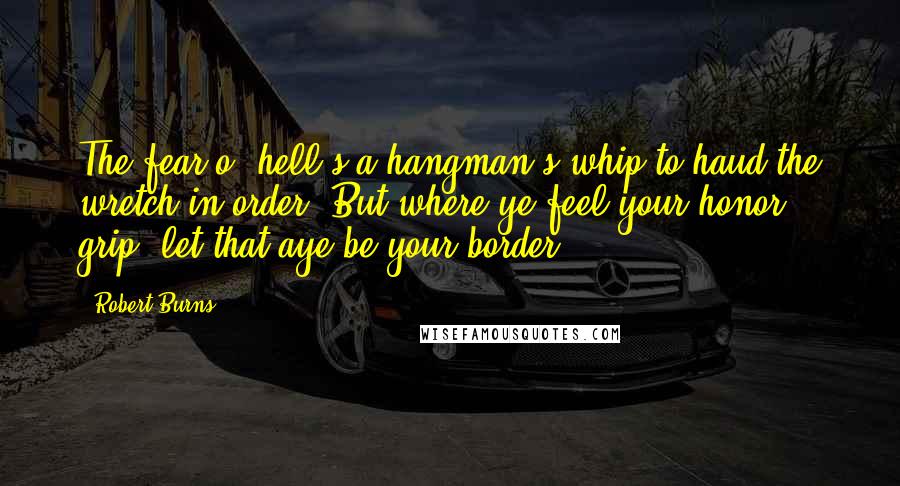 Robert Burns Quotes: The fear o' hell's a hangman's whip to haud the wretch in order; But where ye feel your honor grip, let that aye be your border.