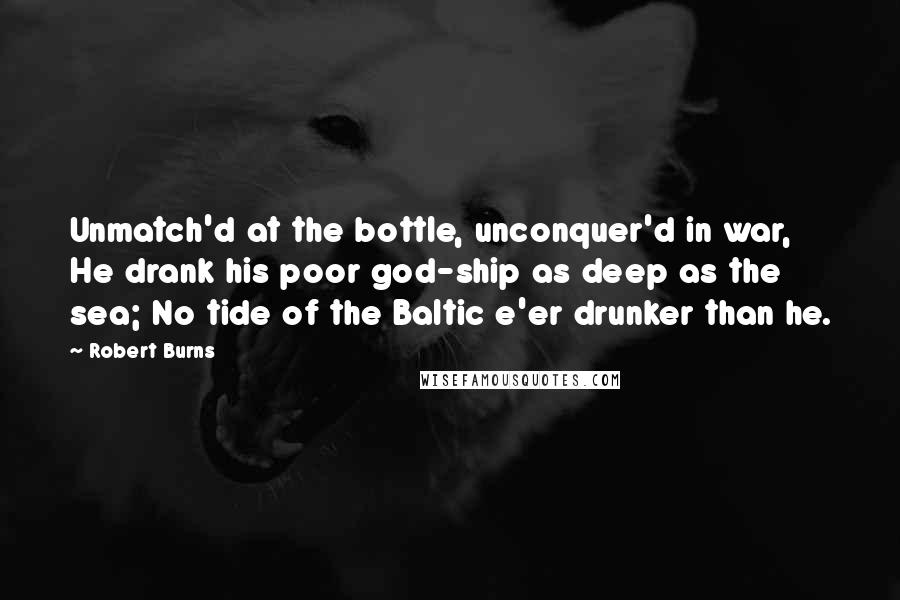 Robert Burns Quotes: Unmatch'd at the bottle, unconquer'd in war, He drank his poor god-ship as deep as the sea; No tide of the Baltic e'er drunker than he.