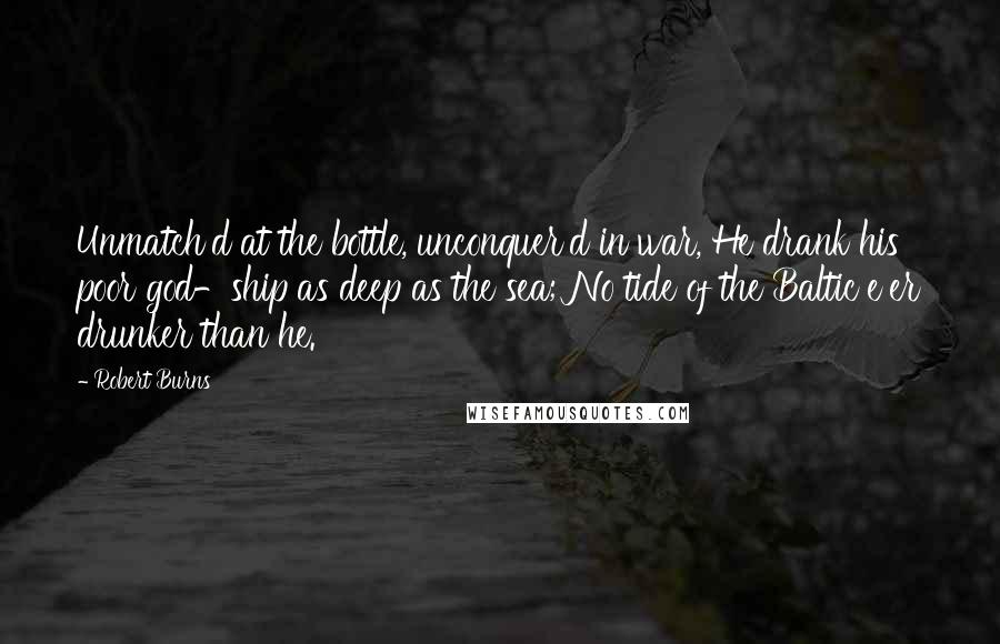 Robert Burns Quotes: Unmatch'd at the bottle, unconquer'd in war, He drank his poor god-ship as deep as the sea; No tide of the Baltic e'er drunker than he.