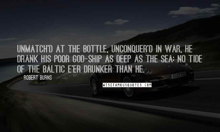 Robert Burns Quotes: Unmatch'd at the bottle, unconquer'd in war, He drank his poor god-ship as deep as the sea; No tide of the Baltic e'er drunker than he.