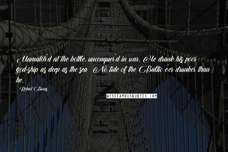 Robert Burns Quotes: Unmatch'd at the bottle, unconquer'd in war, He drank his poor god-ship as deep as the sea; No tide of the Baltic e'er drunker than he.