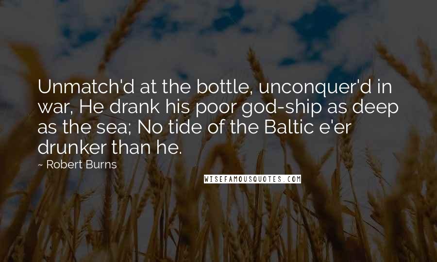 Robert Burns Quotes: Unmatch'd at the bottle, unconquer'd in war, He drank his poor god-ship as deep as the sea; No tide of the Baltic e'er drunker than he.
