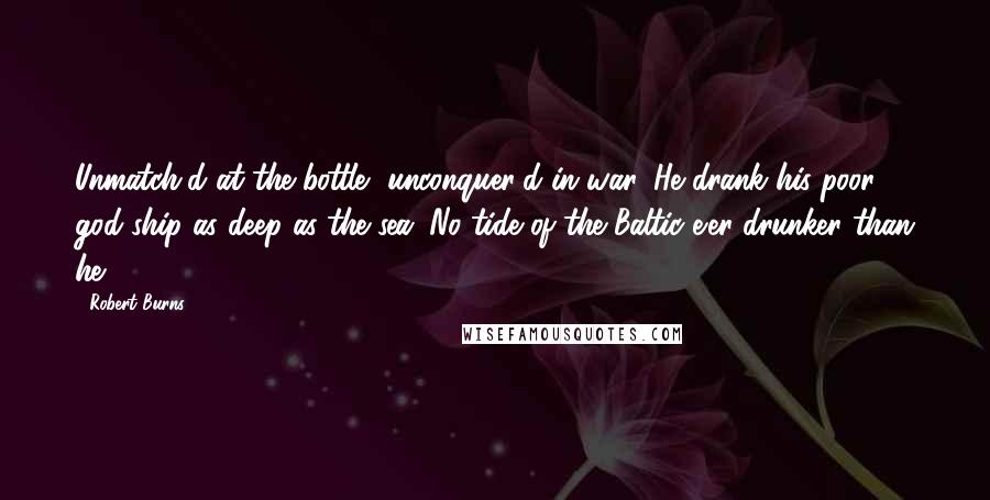 Robert Burns Quotes: Unmatch'd at the bottle, unconquer'd in war, He drank his poor god-ship as deep as the sea; No tide of the Baltic e'er drunker than he.