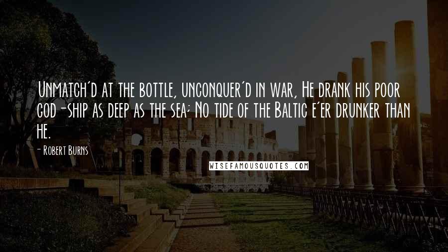 Robert Burns Quotes: Unmatch'd at the bottle, unconquer'd in war, He drank his poor god-ship as deep as the sea; No tide of the Baltic e'er drunker than he.