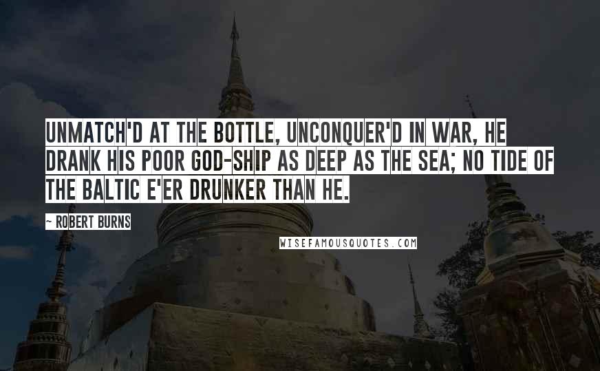 Robert Burns Quotes: Unmatch'd at the bottle, unconquer'd in war, He drank his poor god-ship as deep as the sea; No tide of the Baltic e'er drunker than he.