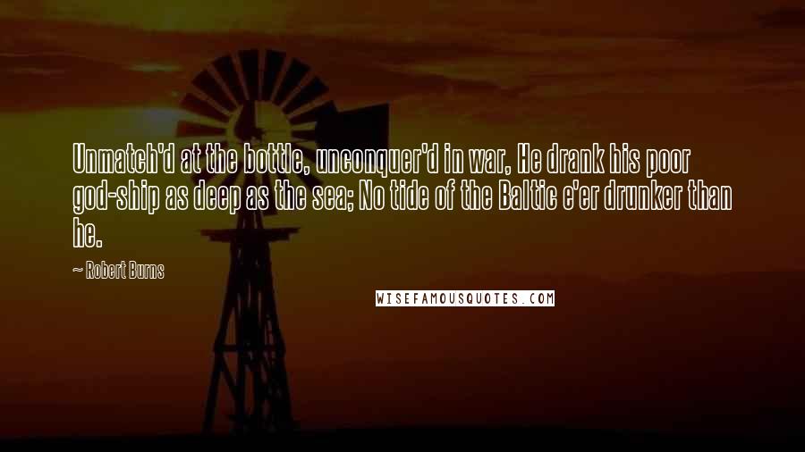 Robert Burns Quotes: Unmatch'd at the bottle, unconquer'd in war, He drank his poor god-ship as deep as the sea; No tide of the Baltic e'er drunker than he.