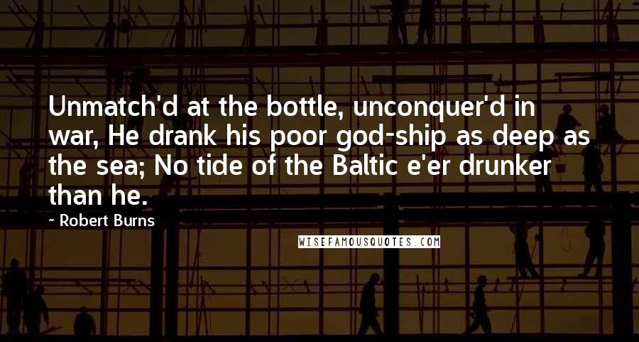 Robert Burns Quotes: Unmatch'd at the bottle, unconquer'd in war, He drank his poor god-ship as deep as the sea; No tide of the Baltic e'er drunker than he.