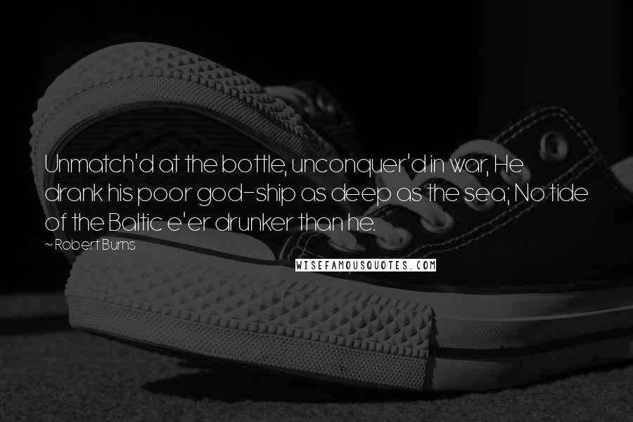 Robert Burns Quotes: Unmatch'd at the bottle, unconquer'd in war, He drank his poor god-ship as deep as the sea; No tide of the Baltic e'er drunker than he.