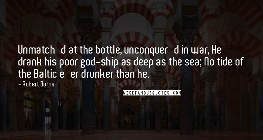 Robert Burns Quotes: Unmatch'd at the bottle, unconquer'd in war, He drank his poor god-ship as deep as the sea; No tide of the Baltic e'er drunker than he.