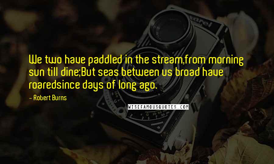 Robert Burns Quotes: We two have paddled in the stream,from morning sun till dine;But seas between us broad have roaredsince days of long ago.