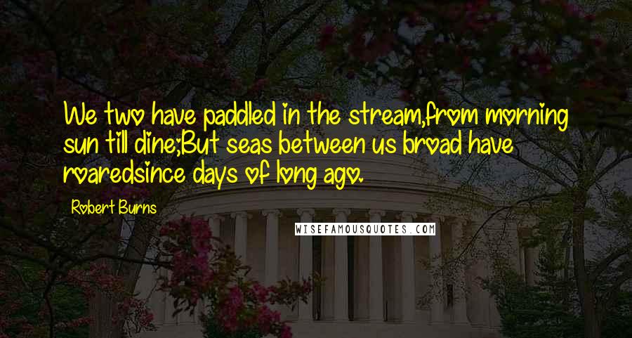 Robert Burns Quotes: We two have paddled in the stream,from morning sun till dine;But seas between us broad have roaredsince days of long ago.