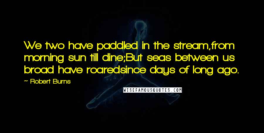 Robert Burns Quotes: We two have paddled in the stream,from morning sun till dine;But seas between us broad have roaredsince days of long ago.