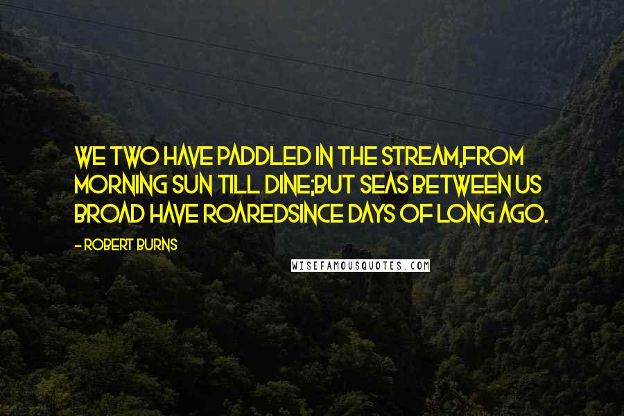 Robert Burns Quotes: We two have paddled in the stream,from morning sun till dine;But seas between us broad have roaredsince days of long ago.