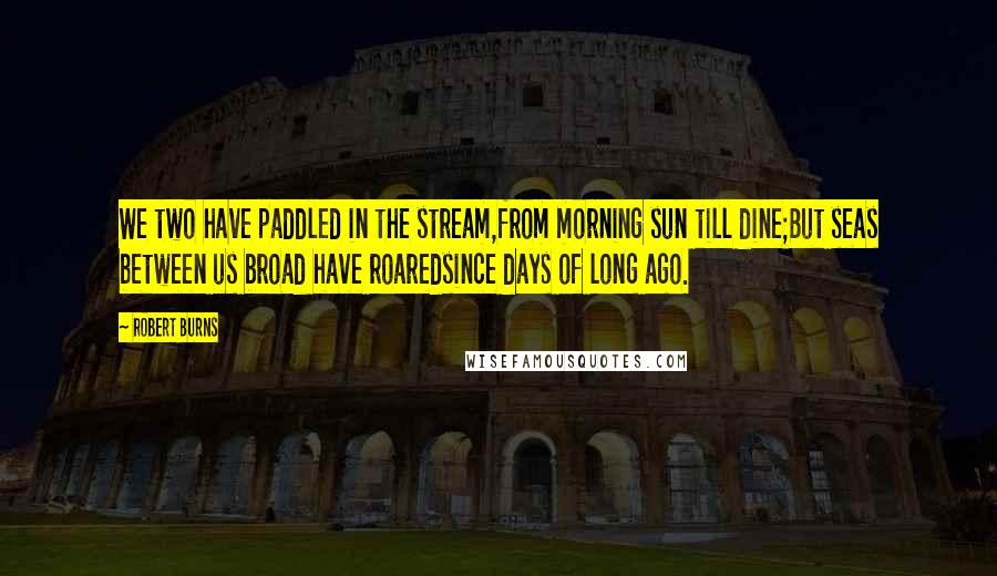 Robert Burns Quotes: We two have paddled in the stream,from morning sun till dine;But seas between us broad have roaredsince days of long ago.