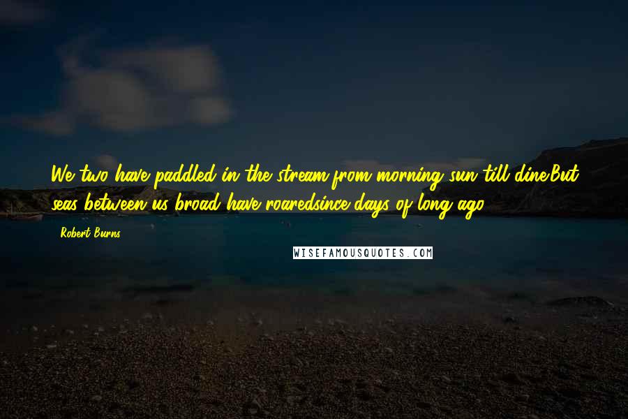 Robert Burns Quotes: We two have paddled in the stream,from morning sun till dine;But seas between us broad have roaredsince days of long ago.