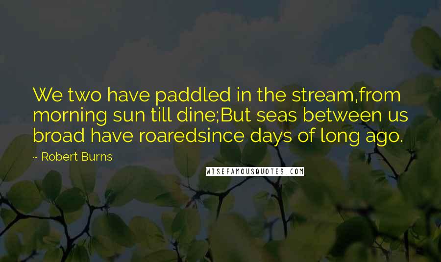 Robert Burns Quotes: We two have paddled in the stream,from morning sun till dine;But seas between us broad have roaredsince days of long ago.