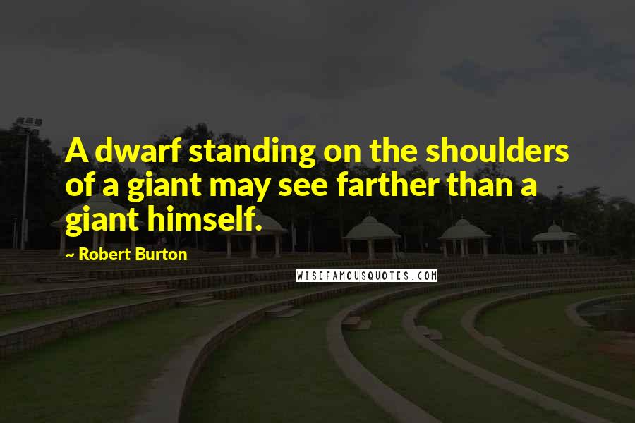 Robert Burton Quotes: A dwarf standing on the shoulders of a giant may see farther than a giant himself.