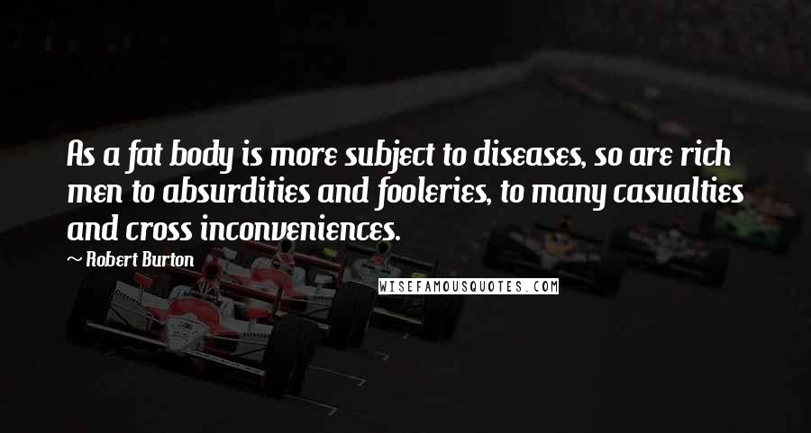 Robert Burton Quotes: As a fat body is more subject to diseases, so are rich men to absurdities and fooleries, to many casualties and cross inconveniences.