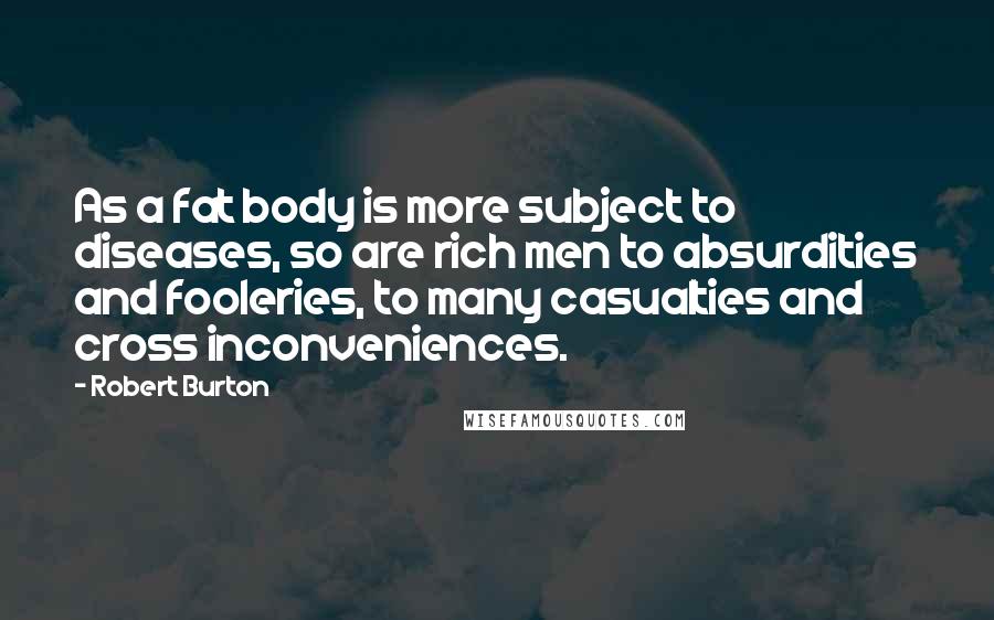 Robert Burton Quotes: As a fat body is more subject to diseases, so are rich men to absurdities and fooleries, to many casualties and cross inconveniences.