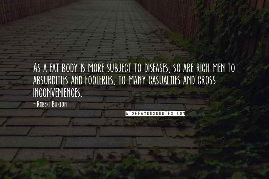 Robert Burton Quotes: As a fat body is more subject to diseases, so are rich men to absurdities and fooleries, to many casualties and cross inconveniences.