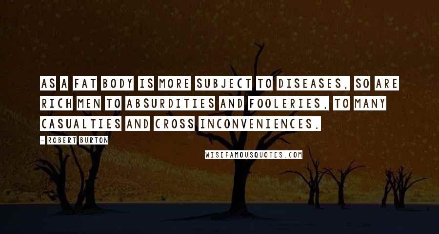 Robert Burton Quotes: As a fat body is more subject to diseases, so are rich men to absurdities and fooleries, to many casualties and cross inconveniences.