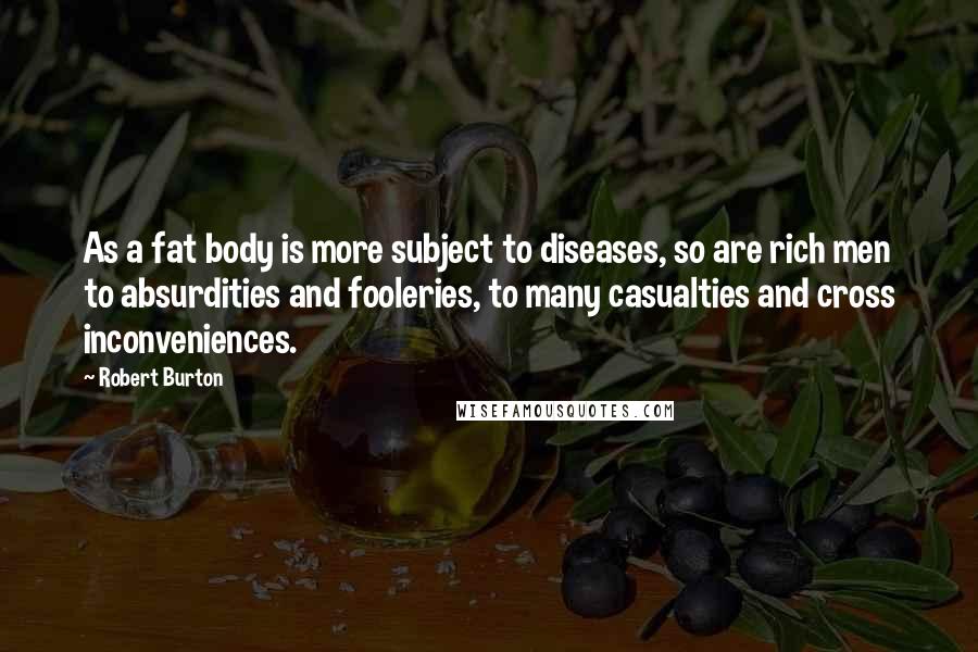 Robert Burton Quotes: As a fat body is more subject to diseases, so are rich men to absurdities and fooleries, to many casualties and cross inconveniences.