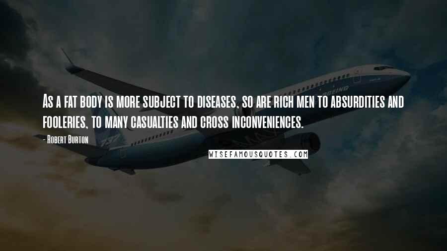 Robert Burton Quotes: As a fat body is more subject to diseases, so are rich men to absurdities and fooleries, to many casualties and cross inconveniences.
