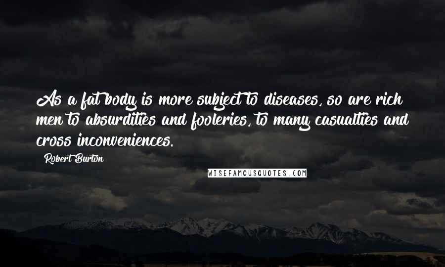 Robert Burton Quotes: As a fat body is more subject to diseases, so are rich men to absurdities and fooleries, to many casualties and cross inconveniences.