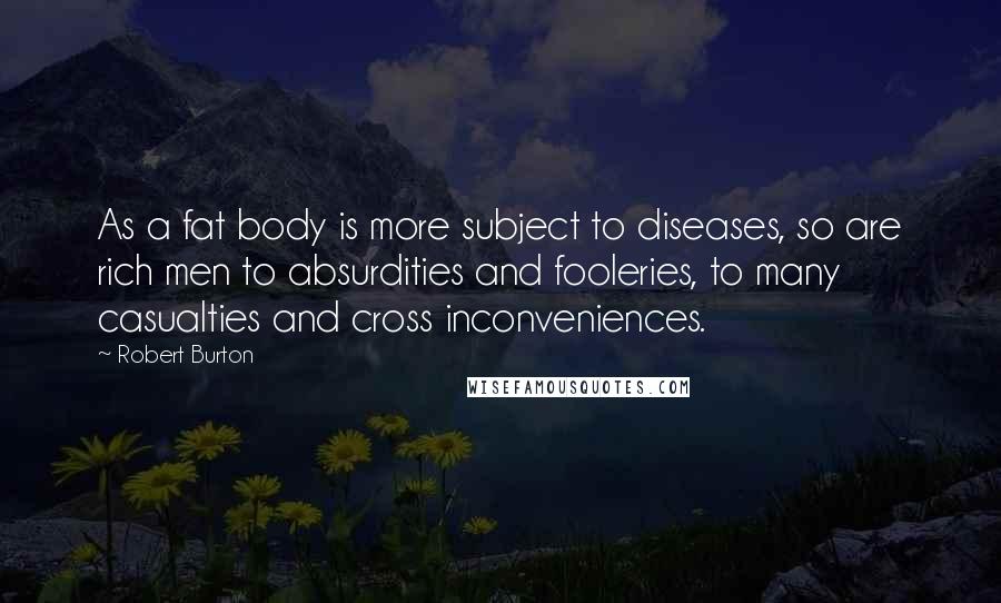Robert Burton Quotes: As a fat body is more subject to diseases, so are rich men to absurdities and fooleries, to many casualties and cross inconveniences.
