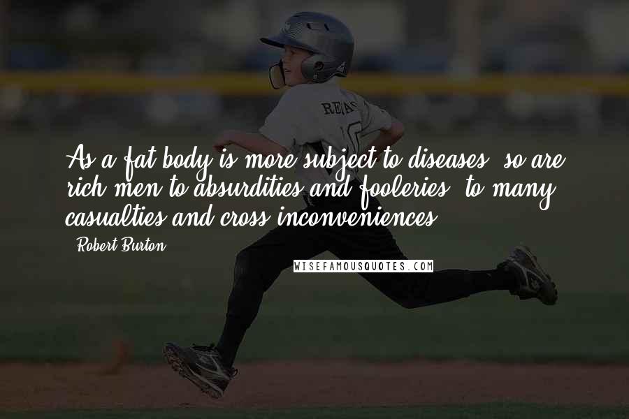 Robert Burton Quotes: As a fat body is more subject to diseases, so are rich men to absurdities and fooleries, to many casualties and cross inconveniences.