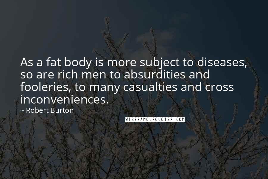 Robert Burton Quotes: As a fat body is more subject to diseases, so are rich men to absurdities and fooleries, to many casualties and cross inconveniences.