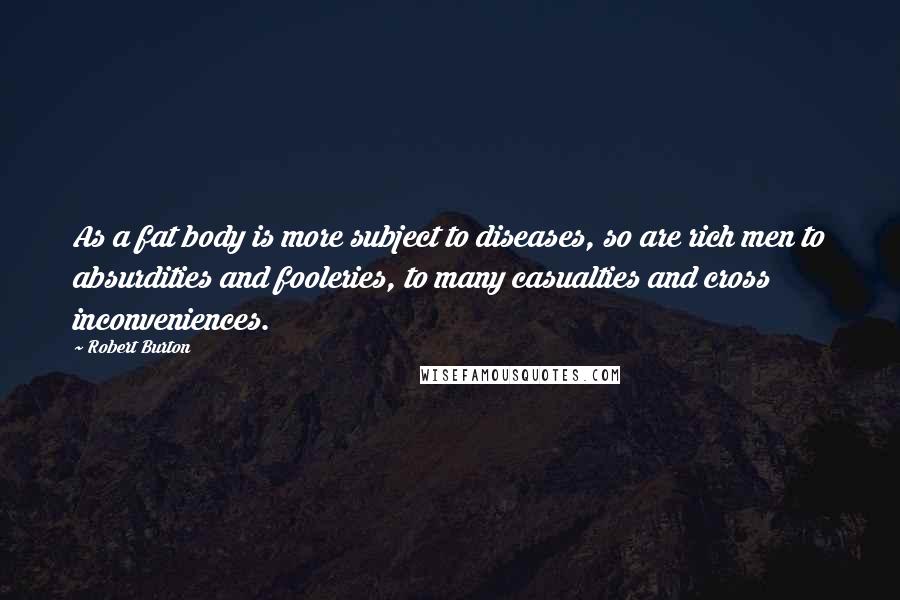 Robert Burton Quotes: As a fat body is more subject to diseases, so are rich men to absurdities and fooleries, to many casualties and cross inconveniences.