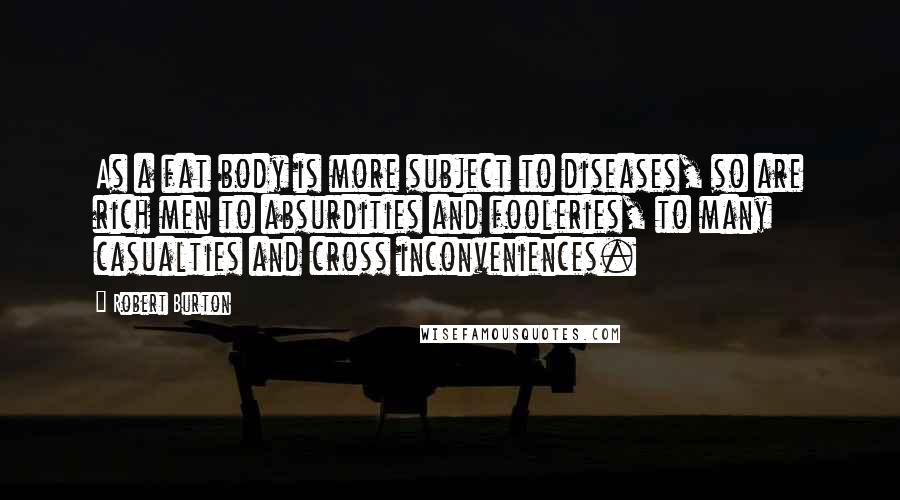 Robert Burton Quotes: As a fat body is more subject to diseases, so are rich men to absurdities and fooleries, to many casualties and cross inconveniences.